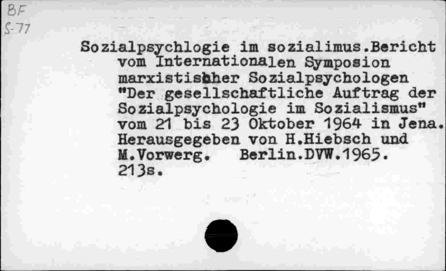 ﻿ßF
£77
Sozialpsychlogie im sozialimus.Bericht vom Internationalen Symposion marxistischer Sozialpsychologen "Der gesellschaftliche Auftrag der Sozialpsychologie im Sozialismus" vom 21 bis 23 Oktober 1964 in Jena. Herausgegeben von H.Hiebsch und M.Vorwerg. Berlin.DVW.1965» 213s.